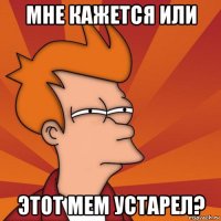 мне кажется или этот мем устарел?