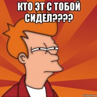 кто эт с тобой сидел???? 