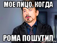 мое лицо, когда рома пошутил