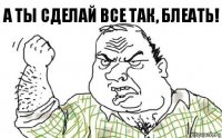 А ты сделай все так, блеать!