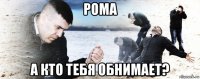 рома а кто тебя обнимает?