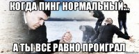 когда пинг нормальный... а ты все равно проиграл