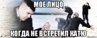 мое лицо когда не встретил катю