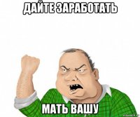 дайте заработать мать вашу