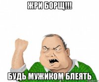 жри борщ!!! будь мужиком блеять