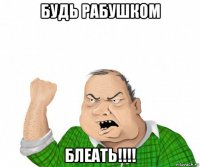 будь рабушком блеать!!!!