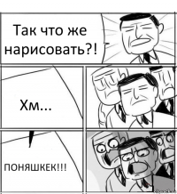 Так что же нарисовать?! Хм... ПОНЯШКЕК!!!