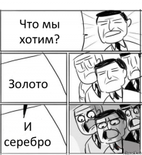 Что мы хотим? Золото И серебро