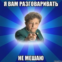 я вам разговаривать не мешаю