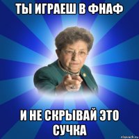 ты играеш в фнаф и не скрывай это сучка