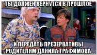 ты должен вернутся в прошлое и передать презервативы родителям данила трафимова