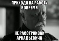 приходи на работу вовремя не расстраивай аркадьевича