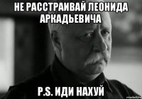 не расстраивай леонида аркадьевича p.s. иди нахуй