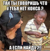 так ты говоришь что у тебя нет кокса ? а если найду ?!