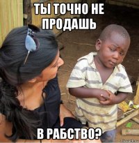 ты точно не продашь в рабство?