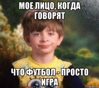 мое лицо, когда говорят что футбол - просто игра