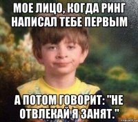 мое лицо, когда ринг написал тебе первым а потом говорит: "не отвлекай я занят."