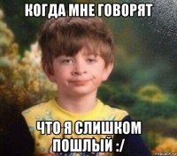 когда мне говорят что я слишком пошлый :/