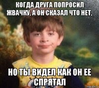 когда друга попросил жвачку, а он сказал что нет, но ты видел как он ее спрятал