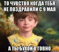 то чувство когда тебя не поздравили с 9 мая а ты бухой в говно