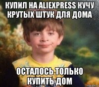 купил на aliexpress кучу крутых штук для дома осталось только купить дом