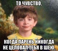 то чувство, когда парень никогда не целовал тебя в шею.