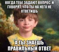 когда тебе задают вопрос, и говорят, что ты на него не ответишь а ты знаешь правильный ответ