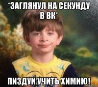 *заглянул на секунду в вк* пиздуй учить химию!