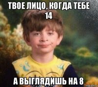 твое лицо, когда тебе 14 а выглядишь на 8