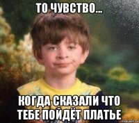 то чувство... когда сказали что тебе пойдёт платье