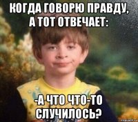 когда говорю правду, а тот отвечает: -а что что-то случилось?