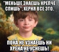 "меньше знаешь крепче спишь", херня все это, пока не узнаешь ни хрена не уснешь!