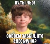 ну ты чьо! совсем забыл, кто здесь who?