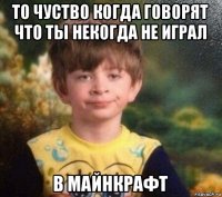 то чуство когда говорят что ты некогда не играл в майнкрафт