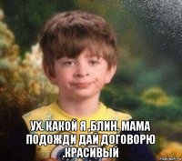  ух. какой я ,блин. мама подожди дай договорю .красивый