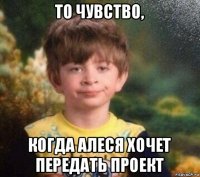 то чувство, когда алеся хочет передать проект