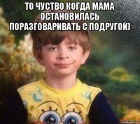 то чуство когда мама остановилась поразговаривать с подругой) 