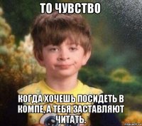 то чувство когда хочешь посидеть в компе, а тебя заставляют читать.