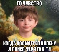 то чувство когда посмотрел вилену ,и понел что эта х***я