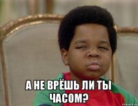  а не врёшь ли ты часом?