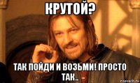 крутой? так пойди и возьми! просто так..