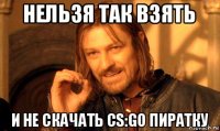 нельзя так взять и не скачать cs:go пиратку