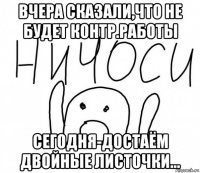 вчера сказали,что не будет контр.работы сегодня-достаём двойные листочки...