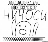 готовся к смерти говорит мент ааааааааааааааа!!!!!!!!!!!!