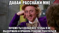 давай, расскажи мне почему ты сделал все, чтобы я не выдержала и приняла решение расстаться