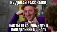 ну давай,расскажи, как ты не хочешь идти в понедельник в школу