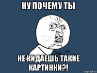 ну почему ты не кидаешь такие картинки?!