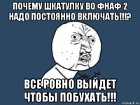 почему шкатулку во фнаф 2 надо постоянно включать!!!? все ровно выйдет чтобы побухать!!!