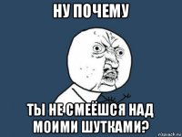 ну почему ты не смеёшся над моими шутками?