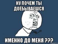 ну почем ты доёбываешся именно до меня ???